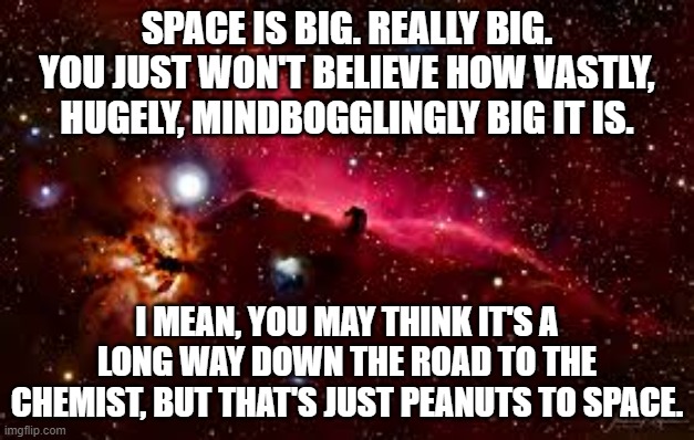 Space is Big | SPACE IS BIG. REALLY BIG. YOU JUST WON'T BELIEVE HOW VASTLY, HUGELY, MINDBOGGLINGLY BIG IT IS. I MEAN, YOU MAY THINK IT'S A LONG WAY DOWN THE ROAD TO THE CHEMIST, BUT THAT'S JUST PEANUTS TO SPACE. | image tagged in hitchhiker's guide to the galaxy,h2g2,space,space is big,douglas adams | made w/ Imgflip meme maker