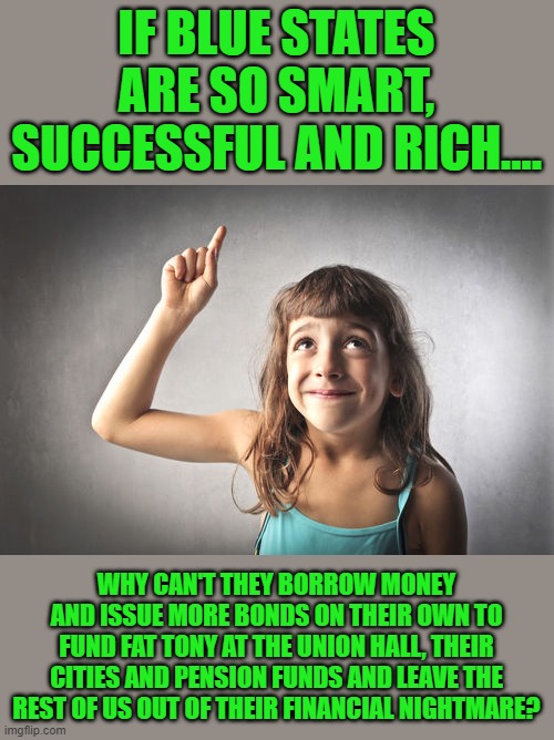 yep | IF BLUE STATES ARE SO SMART, SUCCESSFUL AND RICH.... WHY CAN'T THEY BORROW MONEY AND ISSUE MORE BONDS ON THEIR OWN TO FUND FAT TONY AT THE UNION HALL, THEIR CITIES AND PENSION FUNDS AND LEAVE THE REST OF US OUT OF THEIR FINANCIAL NIGHTMARE? | image tagged in blue states,democrats,communism,joe biden,2020 elections | made w/ Imgflip meme maker