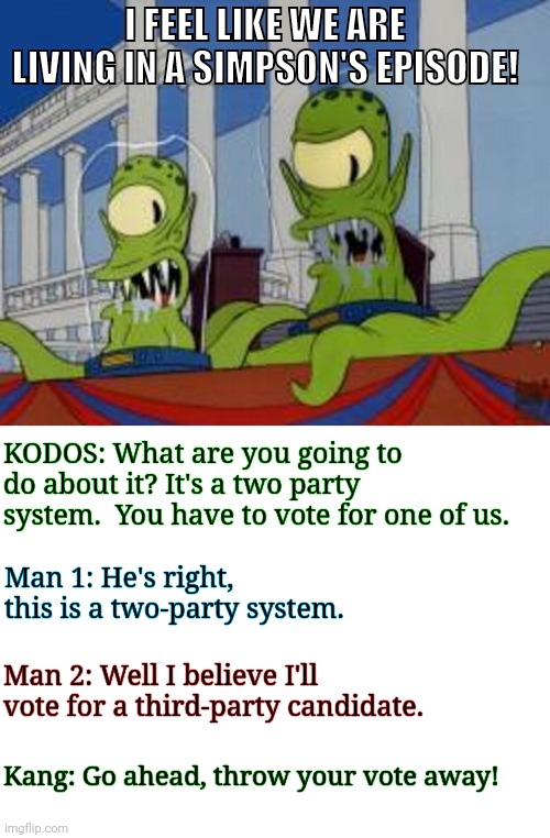 Simpsons on politics | I FEEL LIKE WE ARE LIVING IN A SIMPSON'S EPISODE! KODOS: What are you going to do about it? It's a two party system.  You have to vote for one of us. Man 1: He's right, this is a two-party system. Man 2: Well I believe I'll vote for a third-party candidate. Kang: Go ahead, throw your vote away! | image tagged in kodos and kang,election 2020,trump,biden,simpsons | made w/ Imgflip meme maker