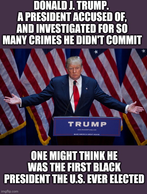 First Black President | DONALD J. TRUMP. 
A PRESIDENT ACCUSED OF, AND INVESTIGATED FOR SO MANY CRIMES HE DIDN'T COMMIT; ONE MIGHT THINK HE WAS THE FIRST BLACK PRESIDENT THE U.S. EVER ELECTED | image tagged in donald trump | made w/ Imgflip meme maker