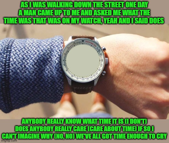 What time is it? | AS I WAS WALKING DOWN THE STREET ONE DAY A MAN CAME UP TO ME AND ASKED ME WHAT THE TIME WAS THAT WAS ON MY WATCH, YEAH AND I SAID DOES ANYBO | image tagged in what time is it | made w/ Imgflip meme maker