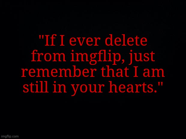 I might delete or not delete from imgflip. No promises though! | "If I ever delete from imgflip, just remember that I am still in your hearts." | image tagged in black background,memes,meme,delete,imgflip,account | made w/ Imgflip meme maker