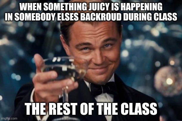 Leonardo Dicaprio Cheers | WHEN SOMETHING JUICY IS HAPPENING IN SOMEBODY ELSES BACKROUD DURING CLASS; THE REST OF THE CLASS | image tagged in memes,leonardo dicaprio cheers | made w/ Imgflip meme maker