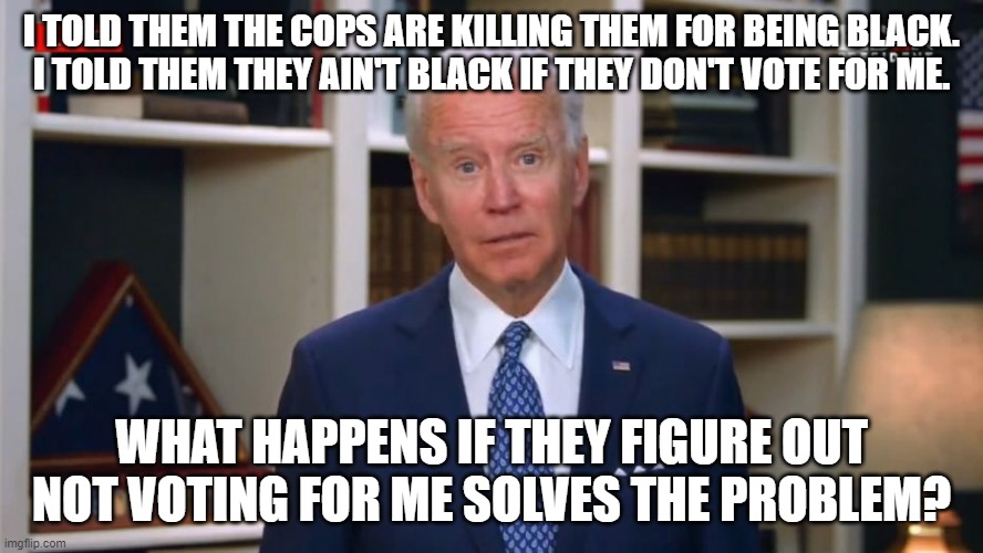 Joe has a thought. | I TOLD THEM THE COPS ARE KILLING THEM FOR BEING BLACK.
I TOLD THEM THEY AIN'T BLACK IF THEY DON'T VOTE FOR ME. WHAT HAPPENS IF THEY FIGURE OUT NOT VOTING FOR ME SOLVES THE PROBLEM? | image tagged in joe has a thought | made w/ Imgflip meme maker