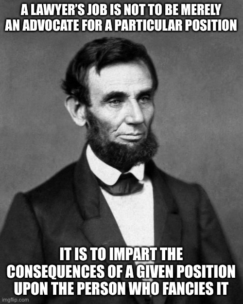 Abraham Lincoln | A LAWYER’S JOB IS NOT TO BE MERELY AN ADVOCATE FOR A PARTICULAR POSITION; IT IS TO IMPART THE CONSEQUENCES OF A GIVEN POSITION UPON THE PERSON WHO FANCIES IT | image tagged in abraham lincoln | made w/ Imgflip meme maker