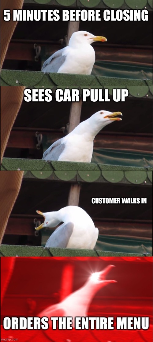 Inhaling Seagull Meme | 5 MINUTES BEFORE CLOSING; SEES CAR PULL UP; CUSTOMER WALKS IN; ORDERS THE ENTIRE MENU | image tagged in memes,inhaling seagull | made w/ Imgflip meme maker