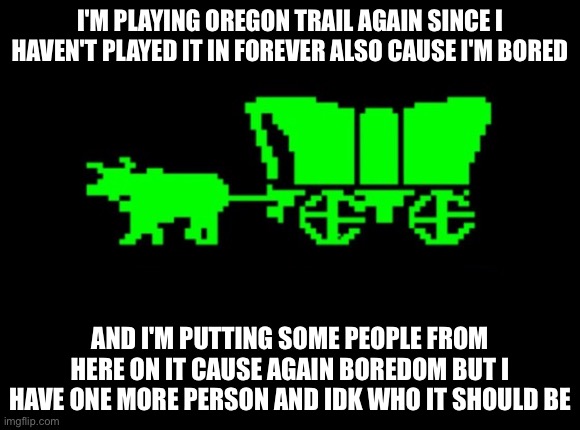 So far I have me, sunnysideofthings,jadetcrabhighpreist,and gamecatgd (sorry if I got names wrong) also I'll do a round two (may | I'M PLAYING OREGON TRAIL AGAIN SINCE I HAVEN'T PLAYED IT IN FOREVER ALSO CAUSE I'M BORED; AND I'M PUTTING SOME PEOPLE FROM HERE ON IT CAUSE AGAIN BOREDOM BUT I HAVE ONE MORE PERSON AND IDK WHO IT SHOULD BE | image tagged in oregon trail | made w/ Imgflip meme maker