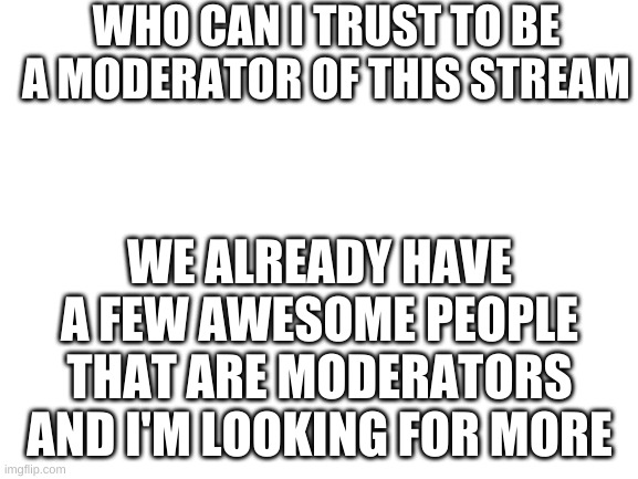 who wants to |  WHO CAN I TRUST TO BE A MODERATOR OF THIS STREAM; WE ALREADY HAVE A FEW AWESOME PEOPLE THAT ARE MODERATORS AND I'M LOOKING FOR MORE | image tagged in blank white template | made w/ Imgflip meme maker