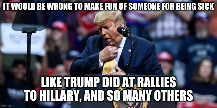 Actually, it still is wrong | IT WOULD BE WRONG TO MAKE FUN OF SOMEONE FOR BEING SICK; LIKE TRUMP DID AT RALLIES TO HILLARY, AND SO MANY OTHERS | image tagged in trump,humor,covid19,hillary clinton,hypocrisy,conservative hypocrisy | made w/ Imgflip meme maker