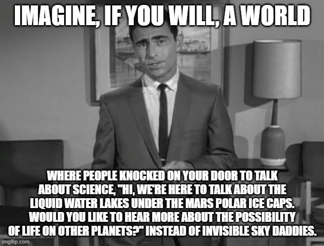 Rod Serling: Imagine If You Will | IMAGINE, IF YOU WILL, A WORLD; WHERE PEOPLE KNOCKED ON YOUR DOOR TO TALK ABOUT SCIENCE, "HI, WE'RE HERE TO TALK ABOUT THE LIQUID WATER LAKES UNDER THE MARS POLAR ICE CAPS. WOULD YOU LIKE TO HEAR MORE ABOUT THE POSSIBILITY OF LIFE ON OTHER PLANETS?" INSTEAD OF INVISIBLE SKY DADDIES. | image tagged in rod serling imagine if you will | made w/ Imgflip meme maker