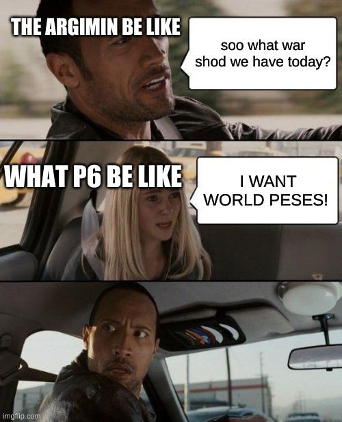 The Rock Driving Meme | THE ARGIMIN BE LIKE; soo what war shod we have today? WHAT P6 BE LIKE; I WANT WORLD PECES! | image tagged in memes,the rock driving | made w/ Imgflip meme maker