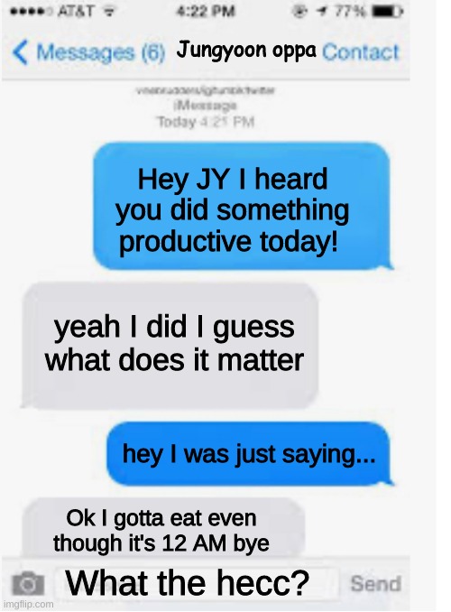 Jungyoon and my conversations basically | Jungyoon oppa; Hey JY I heard you did something productive today! yeah I did I guess what does it matter; hey I was just saying... Ok I gotta eat even though it's 12 AM bye; What the hecc? | image tagged in blank text conversation | made w/ Imgflip meme maker