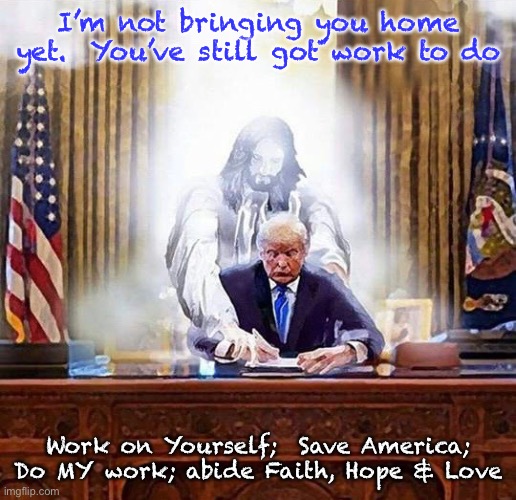 trump jesus | I’m not bringing you home yet.  You’ve still got work to do; Work on Yourself;  Save America;

Do MY work; abide Faith, Hope & Love | image tagged in trump jesus | made w/ Imgflip meme maker