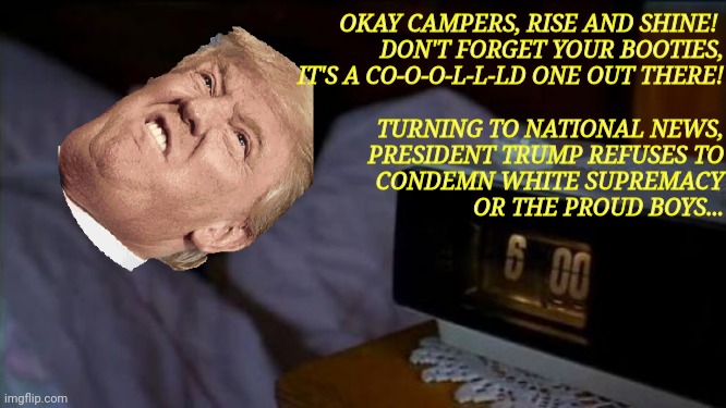 every news cycle is the same no matter how many times he says it | OKAY CAMPERS, RISE AND SHINE! 
DON'T FORGET YOUR BOOTIES,
IT'S A CO-O-O-L-L-LD ONE OUT THERE!
 
TURNING TO NATIONAL NEWS,
PRESIDENT TRUMP REFUSES TO
CONDEMN WHITE SUPREMACY
OR THE PROUD BOYS... | image tagged in groundhog day,donald trump | made w/ Imgflip meme maker