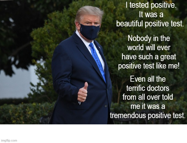 Trump Testing Positive The Greatest Positive Test In The World | I tested positive. It was a beautiful positive test. Nobody in the world will ever have such a great positive test like me! Covell Bellamy III; Even all the terrific doctors from all over told me it was a tremendous positive test. | image tagged in trump testing positive the greatest positive test in the world | made w/ Imgflip meme maker