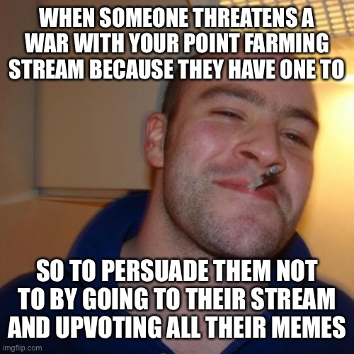 True story | WHEN SOMEONE THREATENS A WAR WITH YOUR POINT FARMING STREAM BECAUSE THEY HAVE ONE TO; SO TO PERSUADE THEM NOT TO BY GOING TO THEIR STREAM AND UPVOTING ALL THEIR MEMES | image tagged in memes,good guy greg | made w/ Imgflip meme maker