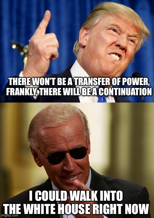 Hoping for a speedy recovery, followed by a  landslide loss | THERE WON’T BE A TRANSFER OF POWER, FRANKLY, THERE WILL BE A CONTINUATION; I COULD WALK INTO THE WHITE HOUSE RIGHT NOW | image tagged in donald trump,cool joe biden,memes | made w/ Imgflip meme maker