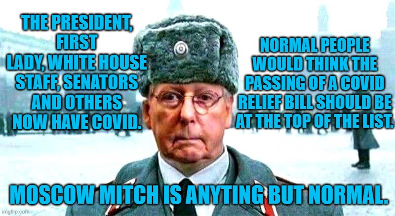 Call Him When COVID Attacks Billionaires. | THE PRESIDENT, FIRST LADY, WHITE HOUSE STAFF, SENATORS AND OTHERS NOW HAVE COVID. NORMAL PEOPLE WOULD THINK THE PASSING OF A COVID RELIEF BILL SHOULD BE AT THE TOP OF THE LIST. MOSCOW MITCH IS ANYTING BUT NORMAL. | image tagged in politics | made w/ Imgflip meme maker