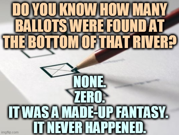 No ballots? No river. | DO YOU KNOW HOW MANY BALLOTS WERE FOUND AT THE BOTTOM OF THAT RIVER? NONE.
ZERO.
IT WAS A MADE-UP FANTASY. 
IT NEVER HAPPENED. | image tagged in voting ballot | made w/ Imgflip meme maker