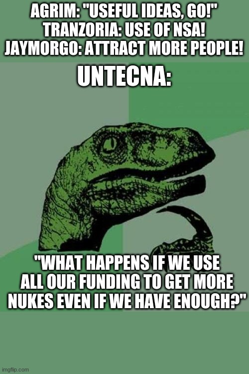 Philosoraptor Meme | AGRIM: "USEFUL IDEAS, GO!"
TRANZORIA: USE OF NSA!
JAYMORGO: ATTRACT MORE PEOPLE! UNTECNA:; "WHAT HAPPENS IF WE USE ALL OUR FUNDING TO GET MORE NUKES EVEN IF WE HAVE ENOUGH?" | image tagged in memes,philosoraptor | made w/ Imgflip meme maker