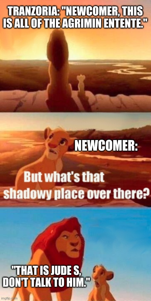 Simba Shadowy Place Meme | TRANZORIA: "NEWCOMER, THIS IS ALL OF THE AGRIMIN ENTENTE."; NEWCOMER:; "THAT IS JUDE S, DON'T TALK TO HIM." | image tagged in memes,simba shadowy place | made w/ Imgflip meme maker