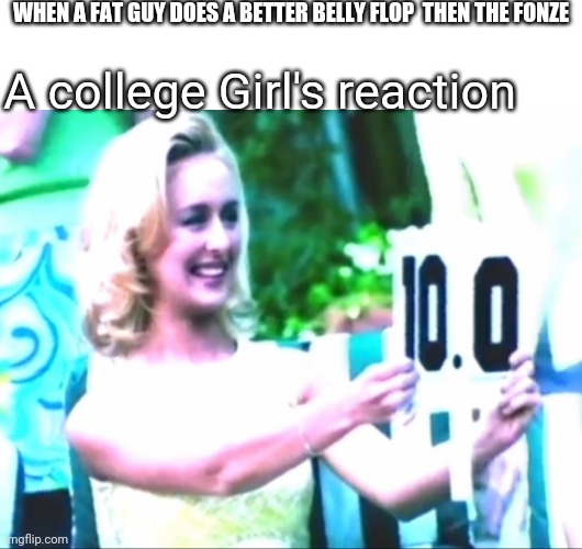 High score | WHEN A FAT GUY DOES A BETTER BELLY FLOP  THEN THE FONZE; A college Girl's reaction | image tagged in high score | made w/ Imgflip meme maker