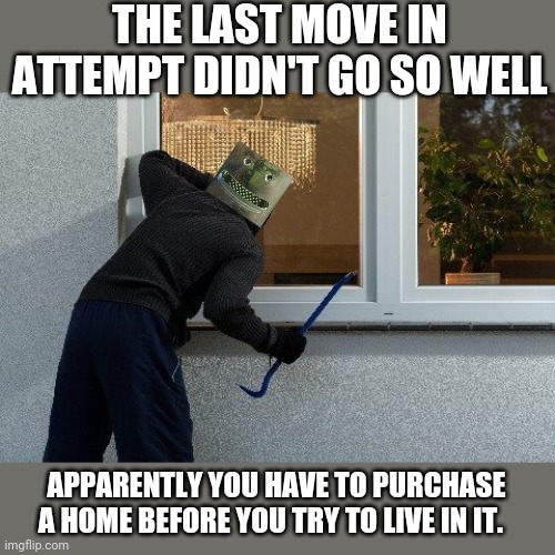 THE LAST MOVE IN ATTEMPT DIDN'T GO SO WELL APPARENTLY YOU HAVE TO PURCHASE A HOME BEFORE YOU TRY TO LIVE IN IT. | made w/ Imgflip meme maker