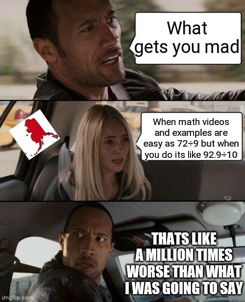 Its always like this | What gets you mad; When math videos and examples are easy as 72÷9 but when you do its like 92.9÷10; THATS LIKE A MILLION TIMES WORSE THAN WHAT I WAS GOING TO SAY | image tagged in memes,the rock driving | made w/ Imgflip meme maker