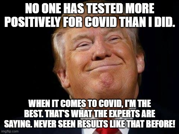 Happy trump | NO ONE HAS TESTED MORE POSITIVELY FOR COVID THAN I DID. WHEN IT COMES TO COVID, I'M THE BEST. THAT'S WHAT THE EXPERTS ARE SAYING. NEVER SEEN RESULTS LIKE THAT BEFORE! | image tagged in happy trump | made w/ Imgflip meme maker