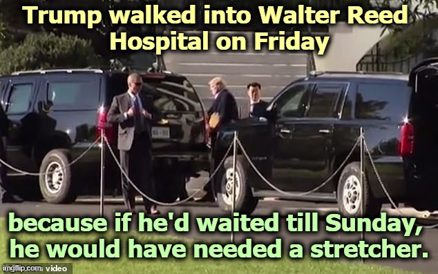 Trump waited until the stock market closed. If Trump gets out by Tuesday, he's OK. If he doesn't get out by then, it gets worse. | Trump walked into Walter Reed 
Hospital on Friday; because if he'd waited till Sunday, 
he would have needed a stretcher. | image tagged in trump,hospital,sick,illness,weakness | made w/ Imgflip meme maker