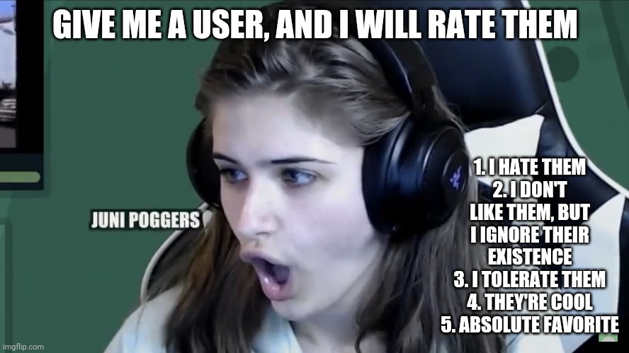 GD Juniper Pogchamp | GIVE ME A USER, AND I WILL RATE THEM; 1. I HATE THEM
2. I DON'T LIKE THEM, BUT I IGNORE THEIR EXISTENCE
3. I TOLERATE THEM
4. THEY'RE COOL
5. ABSOLUTE FAVORITE | image tagged in gd juniper pogchamp | made w/ Imgflip meme maker
