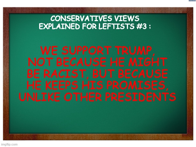 episode 3, guys ! | CONSERVATIVES VIEWS EXPLAINED FOR LEFTISTS #3 :; WE SUPPORT TRUMP, NOT BECAUSE HE MIGHT BE RACIST, BUT BECAUSE HE KEEPS HIS PROMISES, UNLIKE OTHER PRESIDENTS | image tagged in green blank blackboard,conservative views explained for leftists,memes,donald trump | made w/ Imgflip meme maker