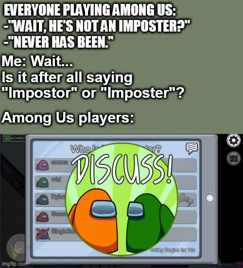  EVERYONE PLAYING AMONG US:
-"WAIT, HE'S NOT AN IMPOSTER?"
-"NEVER HAS BEEN."; Me: Wait...
Is it after all saying "Impostor" or "Imposter"? Among Us players: | image tagged in memes,among us,gaming,pawello18 | made w/ Imgflip meme maker