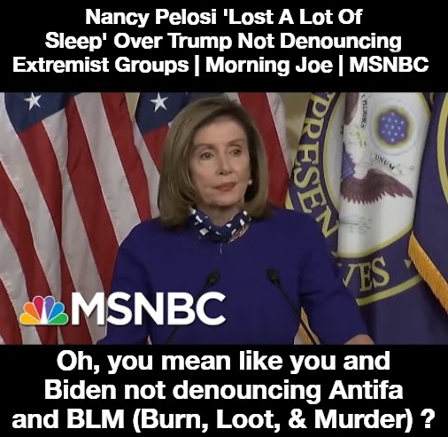 Nancy Pelosi 'Lost A Lot Of Sleep' Over Trump Not Denouncing Extremist Groups | Nancy Pelosi 'Lost A Lot Of Sleep' Over Trump Not Denouncing Extremist Groups | Morning Joe | MSNBC; Oh, you mean like you and Biden not denouncing Antifa and BLM (Burn, Loot, & Murder) ? | image tagged in nancy pelosi is crazy,nancy pelosi tears speech,nancy pelosi wtf,witch pelosi,good old nancy pelosi,liar liar | made w/ Imgflip meme maker