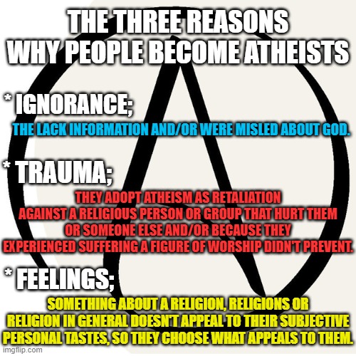 What makes people atheists?  It's not facts, logic, reason or evidence. | THE THREE REASONS WHY PEOPLE BECOME ATHEISTS; * IGNORANCE;; THE LACK INFORMATION AND/OR WERE MISLED ABOUT GOD. * TRAUMA;; THEY ADOPT ATHEISM AS RETALIATION AGAINST A RELIGIOUS PERSON OR GROUP THAT HURT THEM OR SOMEONE ELSE AND/OR BECAUSE THEY EXPERIENCED SUFFERING A FIGURE OF WORSHIP DIDN'T PREVENT. SOMETHING ABOUT A RELIGION, RELIGIONS OR RELIGION IN GENERAL DOESN'T APPEAL TO THEIR SUBJECTIVE PERSONAL TASTES, SO THEY CHOOSE WHAT APPEALS TO THEM. * FEELINGS; | image tagged in atheism,memes,atheist,think about it,atheists,religion | made w/ Imgflip meme maker