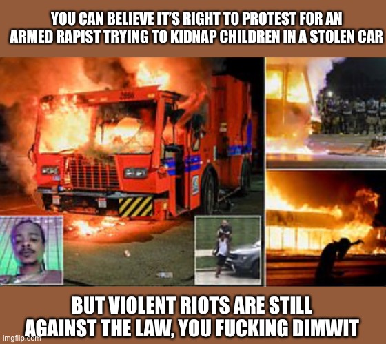YOU CAN BELIEVE IT’S RIGHT TO PROTEST FOR AN ARMED RAPIST TRYING TO KIDNAP CHILDREN IN A STOLEN CAR BUT VIOLENT RIOTS ARE STILL AGAINST THE  | made w/ Imgflip meme maker