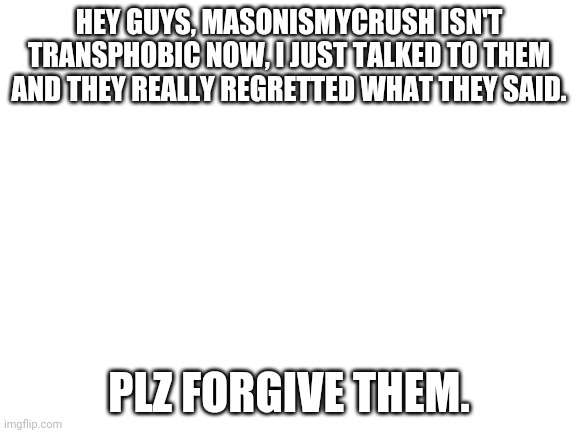 Blank White Template | HEY GUYS, MASONISMYCRUSH ISN'T TRANSPHOBIC NOW, I JUST TALKED TO THEM AND THEY REALLY REGRETTED WHAT THEY SAID. PLZ FORGIVE THEM. | image tagged in blank white template | made w/ Imgflip meme maker