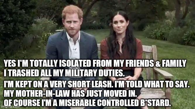 Happy Harry (not) | YES I'M TOTALLY ISOLATED FROM MY FRIENDS & FAMILY
  I TRASHED ALL MY MILITARY DUTIES. I'M KEPT ON A VERY SHORT LEASH. I'M TOLD WHAT TO SAY. 
MY MOTHER-IN-LAW HAS JUST MOVED IN. 
OF COURSE I'M A MISERABLE CONTROLLED B*STARD. | image tagged in meghan markle,prince harry,funny memes | made w/ Imgflip meme maker