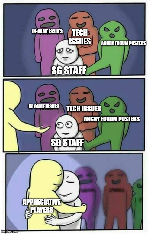 Comforting embrace | TECH ISSUES; IN-GAME ISSUES; ANGRY FORUM POSTERS; SG STAFF; TECH ISSUES; IN-GAME ISSUES; ANGRY FORUM POSTERS; SG STAFF; APPRECIATIVE PLAYERS | image tagged in comforting embrace | made w/ Imgflip meme maker