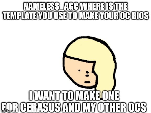 Pls tell me... | NAMELESS_AGC WHERE IS THE TEMPLATE YOU USE TO MAKE YOUR OC BIOS; I WANT TO MAKE ONE FOR CERASUS AND MY OTHER OCS | image tagged in blank white template | made w/ Imgflip meme maker
