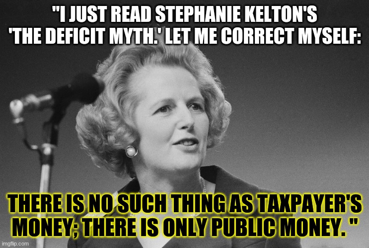 Thatcher Corrected | "I JUST READ STEPHANIE KELTON'S 'THE DEFICIT MYTH.' LET ME CORRECT MYSELF:; THERE IS NO SUCH THING AS TAXPAYER'S MONEY; THERE IS ONLY PUBLIC MONEY. " | image tagged in political meme | made w/ Imgflip meme maker
