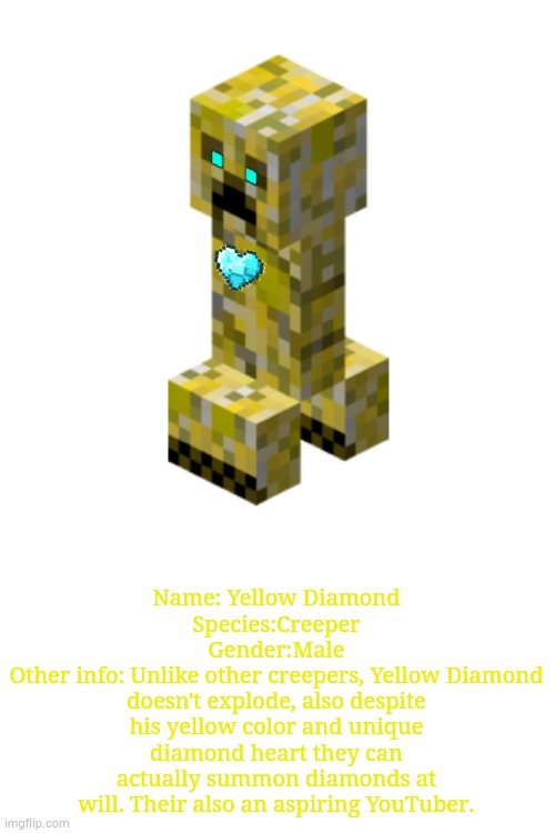 Meet my first actual OC that I made as a child, Yellow Diamond. Since I wasn't that creative, I finally did a redesign. | Name: Yellow Diamond
Species:Creeper
Gender:Male
Other info: Unlike other creepers, Yellow Diamond doesn't explode, also despite his yellow color and unique diamond heart they can actually summon diamonds at will. Their also an aspiring YouTuber. | image tagged in creeper | made w/ Imgflip meme maker