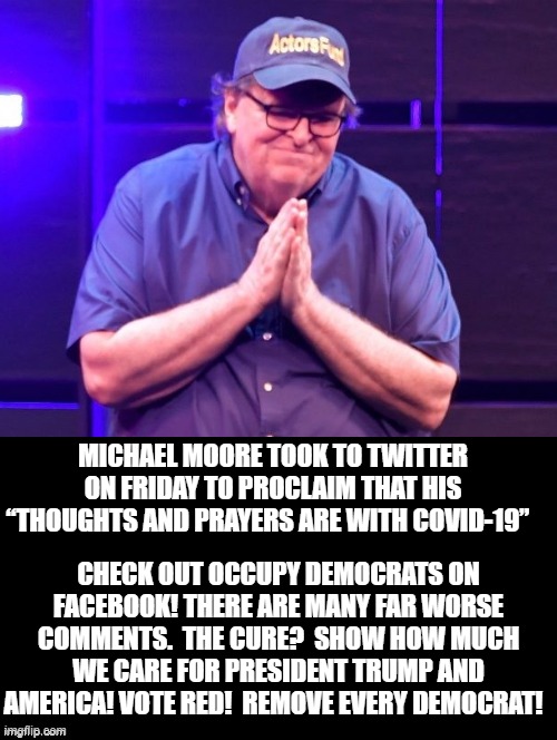 Michael Moore, Thoughts And Prayers Are With COVID-19. The Cure For Leftists? RED PILL! Remove Every Democrat! | MICHAEL MOORE TOOK TO TWITTER ON FRIDAY TO PROCLAIM THAT HIS “THOUGHTS AND PRAYERS ARE WITH COVID-19”; CHECK OUT OCCUPY DEMOCRATS ON FACEBOOK! THERE ARE MANY FAR WORSE COMMENTS.  THE CURE?  SHOW HOW MUCH WE CARE FOR PRESIDENT TRUMP AND AMERICA! VOTE RED!  REMOVE EVERY DEMOCRAT! | image tagged in stupid liberals,democrats | made w/ Imgflip meme maker