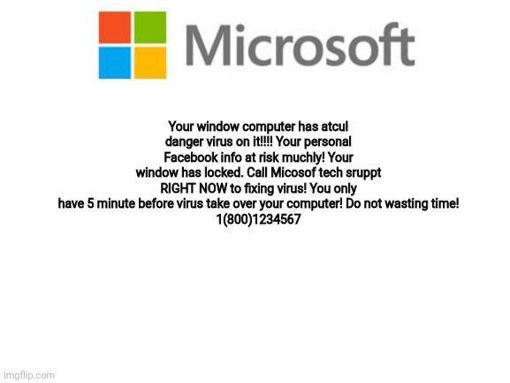 Blank White Template | Your window computer has atcul danger virus on it!!!! Your personal Facebook info at risk muchly! Your window has locked. Call Micosof tech sruppt RIGHT NOW to fixing virus! You only have 5 minute before virus take over your computer! Do not wasting time!
1(800)1234567 | image tagged in blank white template | made w/ Imgflip meme maker