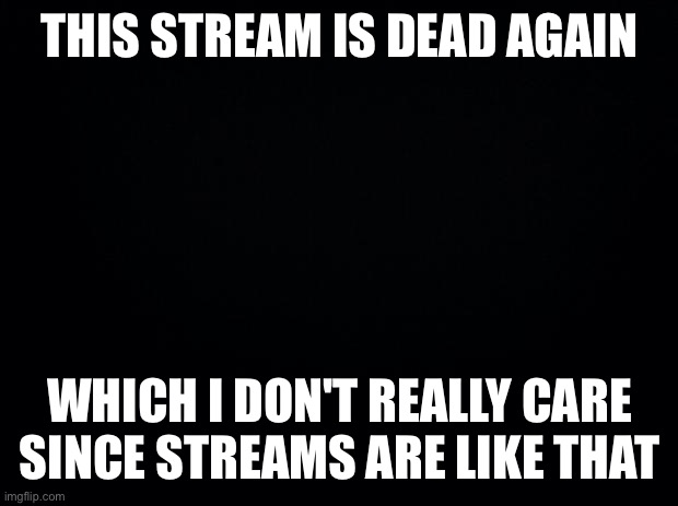 Black background | THIS STREAM IS DEAD AGAIN; WHICH I DON'T REALLY CARE SINCE STREAMS ARE LIKE THAT | image tagged in black background | made w/ Imgflip meme maker