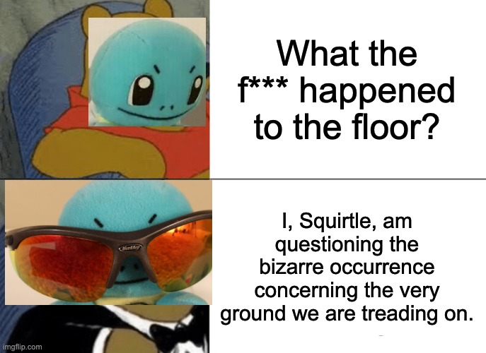 Anyone binge-watching Pokemon Talk lately? | What the f*** happened to the floor? I, Squirtle, am questioning the bizarre occurrence concerning the very ground we are treading on. | image tagged in memes,tuxedo winnie the pooh,pokemon talk | made w/ Imgflip meme maker