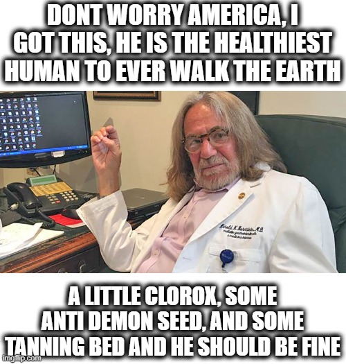Glad he is not my doctor | DONT WORRY AMERICA, I GOT THIS, HE IS THE HEALTHIEST HUMAN TO EVER WALK THE EARTH; A LITTLE CLOROX, SOME ANTI DEMON SEED, AND SOME TANNING BED AND HE SHOULD BE FINE | image tagged in memes,coronavirus,donald trump is an idiot,maga,funny not funny | made w/ Imgflip meme maker