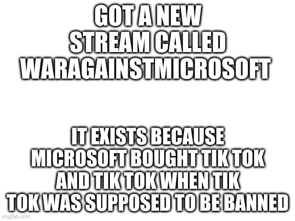 I am a moderator on there | GOT A NEW STREAM CALLED WARAGAINSTMICROSOFT; IT EXISTS BECAUSE MICROSOFT BOUGHT TIK TOK AND TIK TOK WHEN TIK TOK WAS SUPPOSED TO BE BANNED | image tagged in blank white template | made w/ Imgflip meme maker