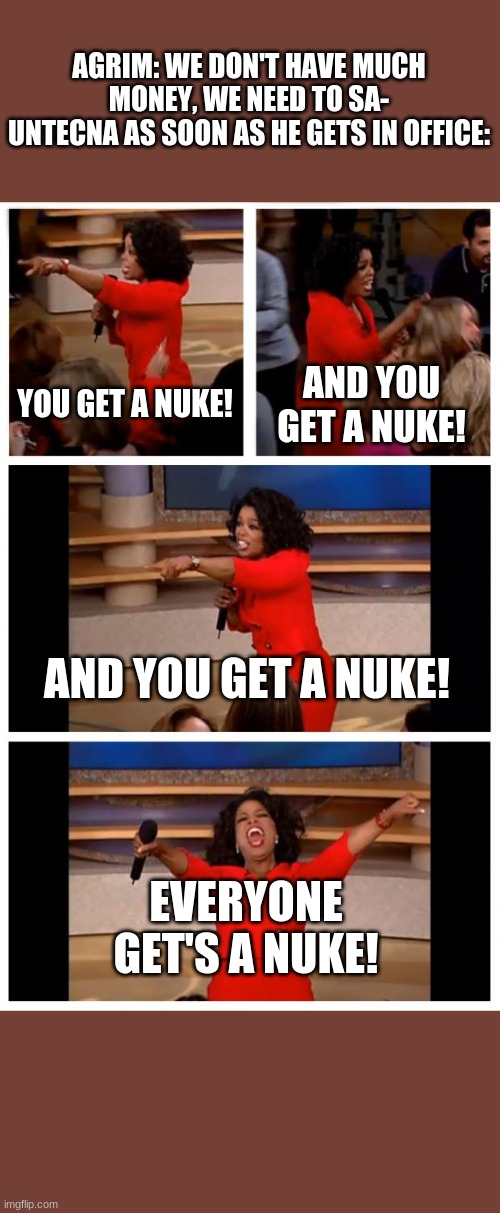 Oprah You Get A Car Everybody Gets A Car Meme | AGRIM: WE DON'T HAVE MUCH MONEY, WE NEED TO SA-
UNTECNA AS SOON AS HE GETS IN OFFICE:; YOU GET A NUKE! AND YOU GET A NUKE! AND YOU GET A NUKE! EVERYONE GET'S A NUKE! | image tagged in memes,oprah you get a car everybody gets a car | made w/ Imgflip meme maker