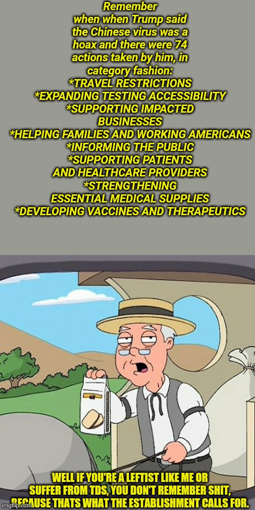 But he said it was a hoax | Remember when when Trump said the Chinese virus was a hoax and there were 74 actions taken by him, in category fashion:
*TRAVEL RESTRICTIONS
*EXPANDING TESTING ACCESSIBILITY
*SUPPORTING IMPACTED BUSINESSES
*HELPING FAMILIES AND WORKING AMERICANS
*INFORMING THE PUBLIC
*SUPPORTING PATIENTS AND HEALTHCARE PROVIDERS
*STRENGTHENING ESSENTIAL MEDICAL SUPPLIES
*DEVELOPING VACCINES AND THERAPEUTICS; WELL IF YOU'RE A LEFTIST LIKE ME OR SUFFER FROM TDS, YOU DON'T REMEMBER SHIT, BECAUSE THATS WHAT THE ESTABLISHMENT CALLS FOR. | image tagged in memes,pepperidge farm remembers | made w/ Imgflip meme maker